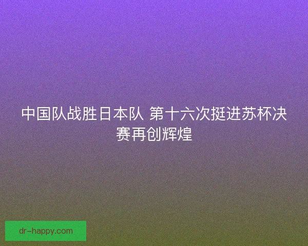 中国队战胜日本队 第十六次挺进苏杯决赛再创辉煌