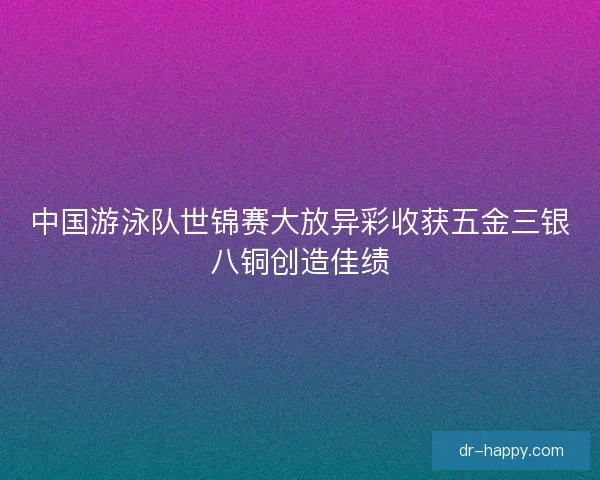 中国游泳队世锦赛大放异彩收获五金三银八铜创造佳绩