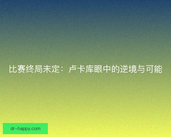 比赛终局未定：卢卡库眼中的逆境与可能
