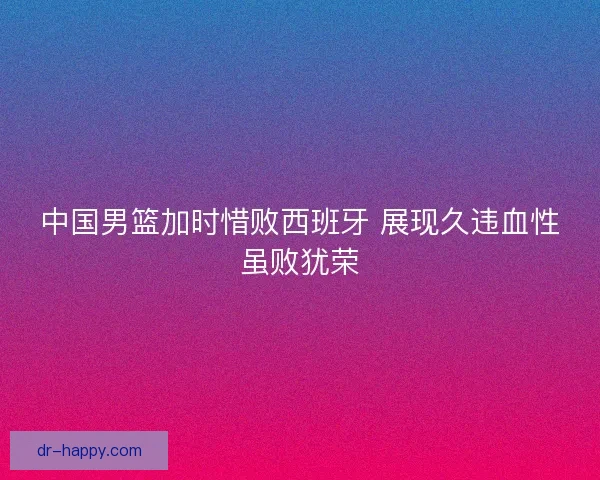 中国男篮加时惜败西班牙 展现久违血性虽败犹荣