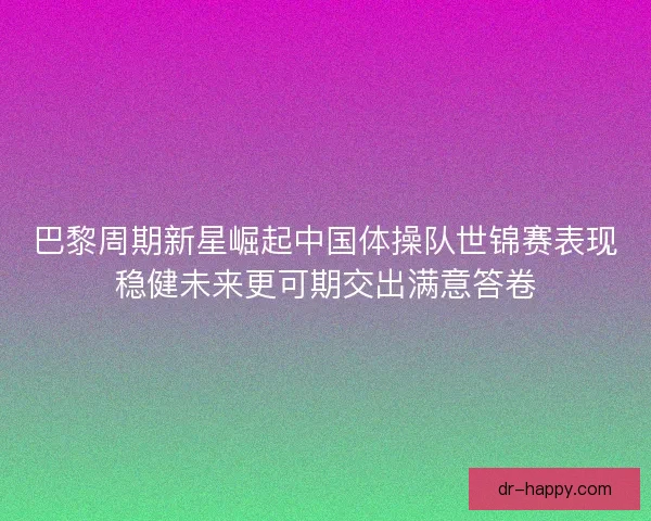 巴黎周期新星崛起中国体操队世锦赛表现稳健未来更可期交出满意答卷