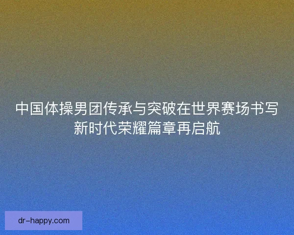 中国体操男团传承与突破在世界赛场书写新时代荣耀篇章再启航