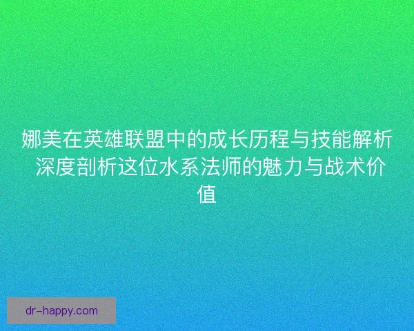 娜美在英雄联盟中的成长历程与技能解析 深度剖析这位水系法师的魅力与战术价值