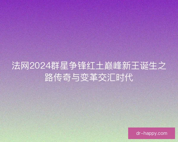 法网2024群星争锋红土巅峰新王诞生之路传奇与变革交汇时代